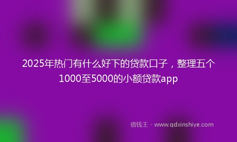 2025年热门有什么好下的贷款口子，整理五个1000至5000的小额贷款app