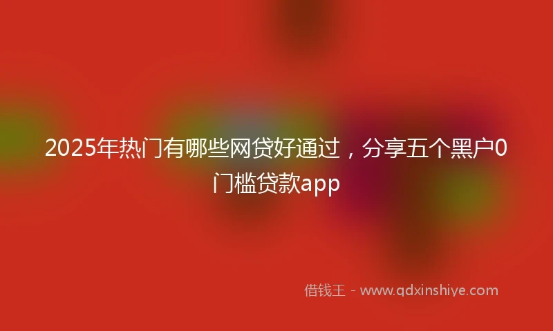 2025年热门有哪些网贷好通过，分享五个黑户0门槛贷款app