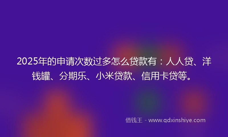 2025年的申请次数过多怎么贷款有：人人贷、洋钱罐、分期乐、小米贷款、信用卡贷等。