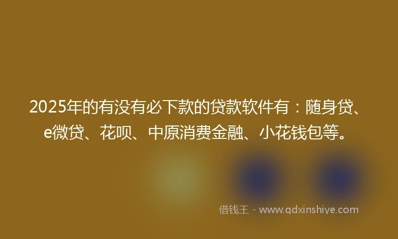 2025年的有没有必下款的贷款软件有：随身贷、e微贷、花呗、中原消费金融、小花钱包等。