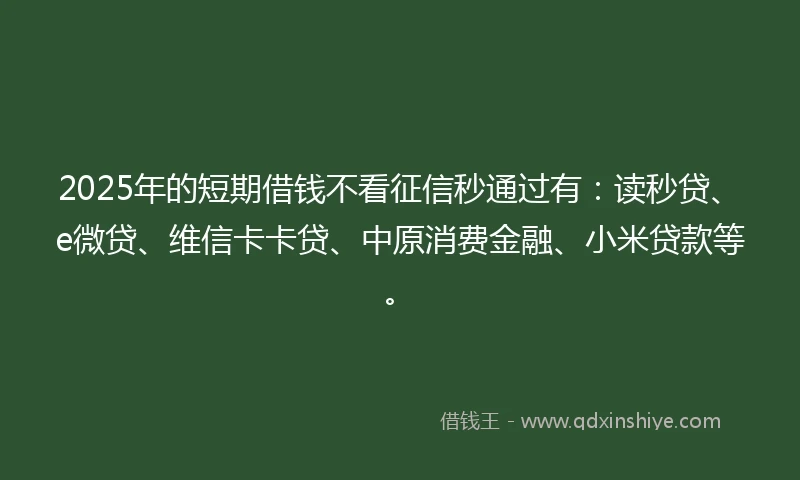 2025年的短期借钱不看征信秒通过有：读秒贷、e微贷、维信卡卡贷、中原消费金融、小米贷款等。