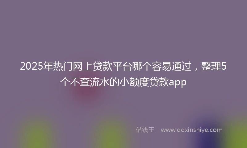 2025年热门网上贷款平台哪个容易通过，整理5个不查流水的小额度贷款app