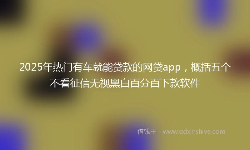 2025年热门有车就能贷款的网贷app，概括五个不看征信无视黑白百分百下款软件