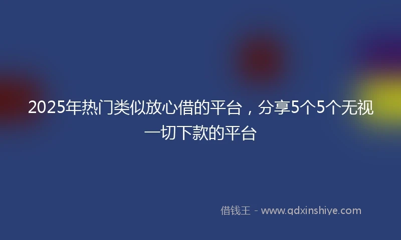 2025年热门类似放心借的平台，分享5个5个无视一切下款的平台