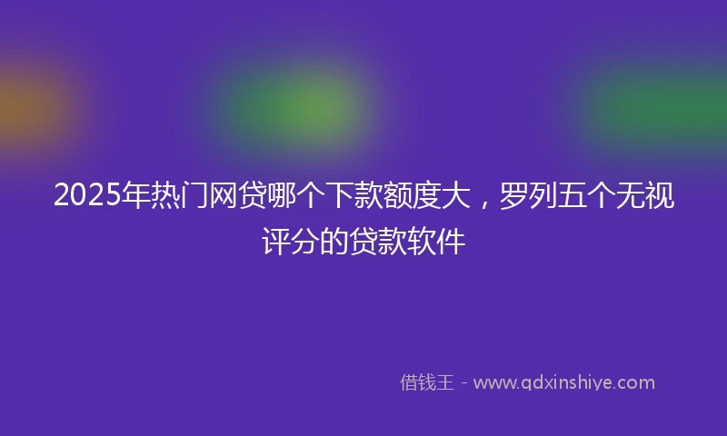 2025年热门网贷哪个下款额度大，罗列五个无视评分的贷款软件