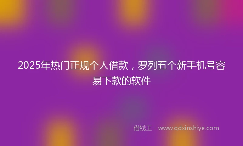 2025年热门正规个人借款，罗列五个新手机号容易下款的软件