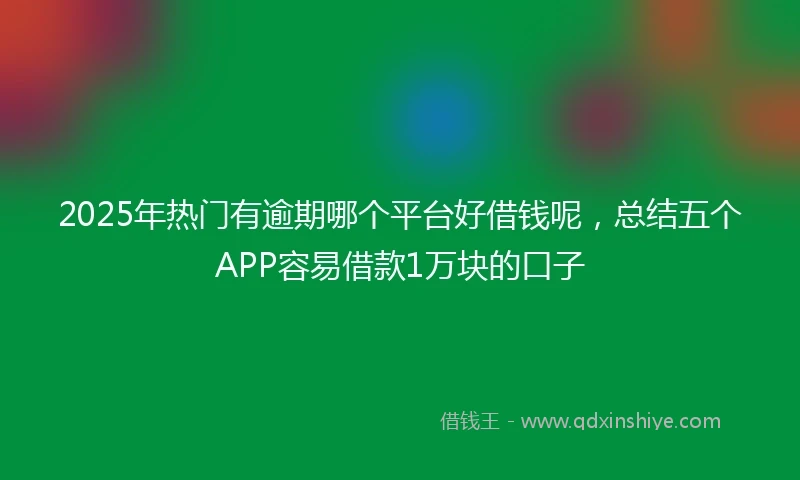 2025年热门有逾期哪个平台好借钱呢，总结五个APP容易借款1万块的口子