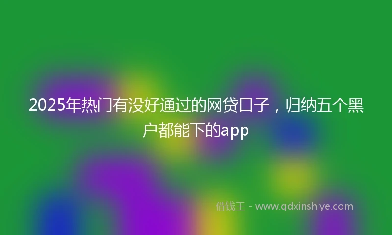 2025年热门有没好通过的网贷口子，归纳五个黑户都能下的app