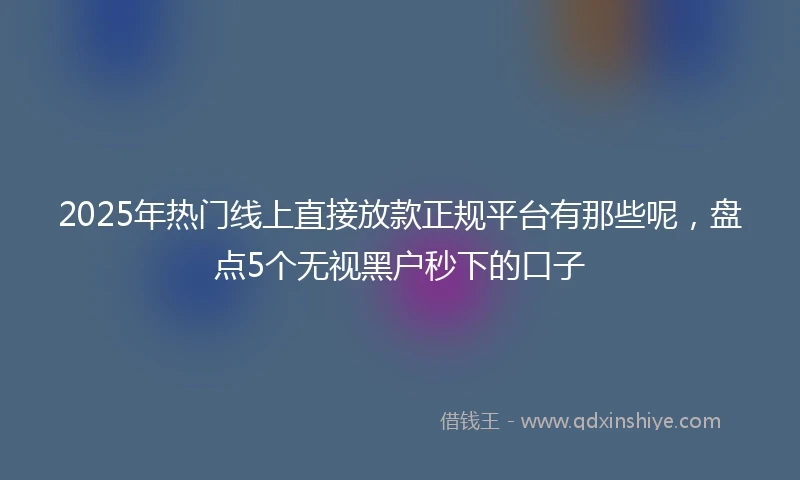 2025年热门线上直接放款正规平台有那些呢，盘点5个无视黑户秒下的口子