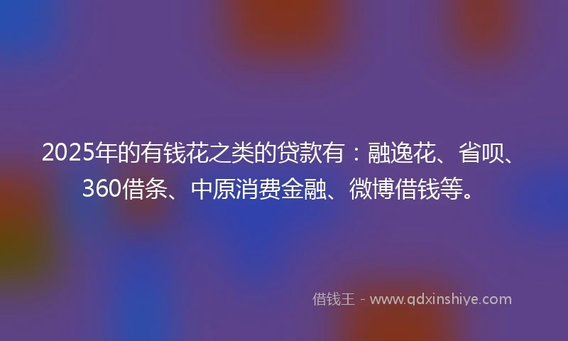 2025年的有钱花之类的贷款有：融逸花、省呗、360借条、中原消费金融、微博借钱等。