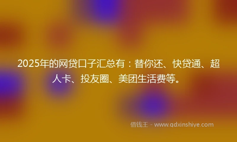 2025年的网贷口子汇总有：替你还、快贷通、超人卡、投友圈、美团生活费等。