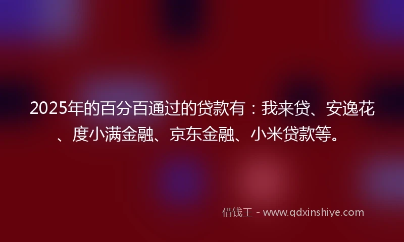 2025年的百分百通过的贷款有：我来贷、安逸花、度小满金融、京东金融、小米贷款等。