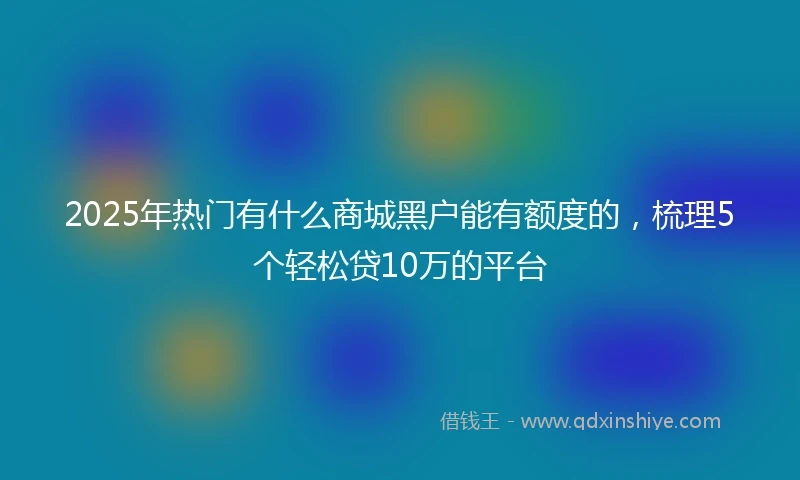 2025年热门有什么商城黑户能有额度的，梳理5个轻松贷10万的平台