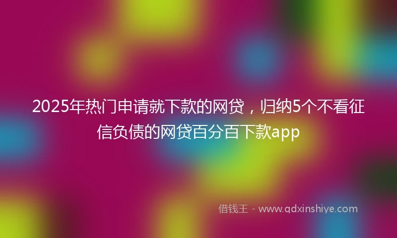 2025年热门申请就下款的网贷，归纳5个不看征信负债的网贷百分百下款app