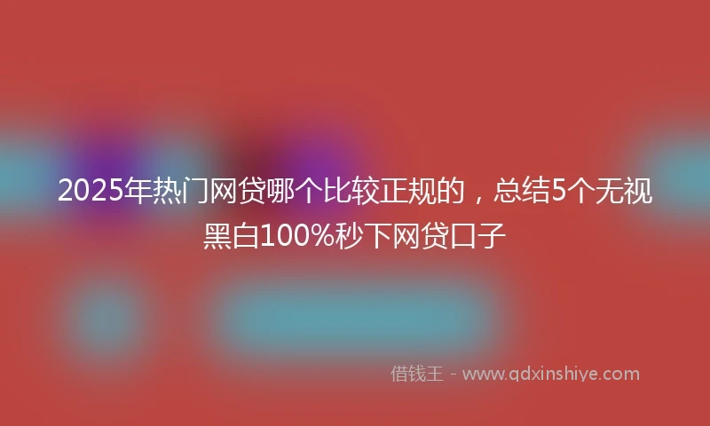 2025年热门网贷哪个比较正规的，总结5个无视黑白100%秒下网贷口子
