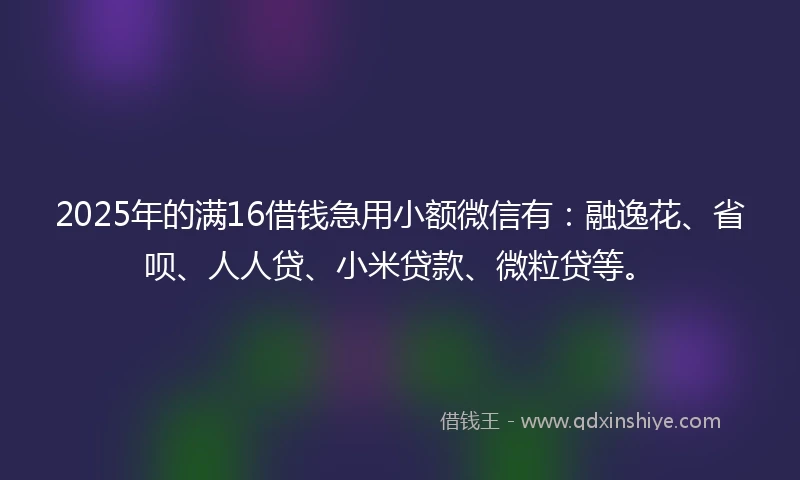 2025年的满16借钱急用小额微信有：融逸花、省呗、人人贷、小米贷款、微粒贷等。