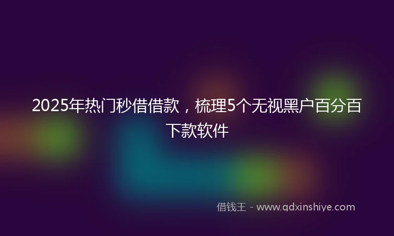 2025年热门秒借借款，梳理5个无视黑户百分百下款软件