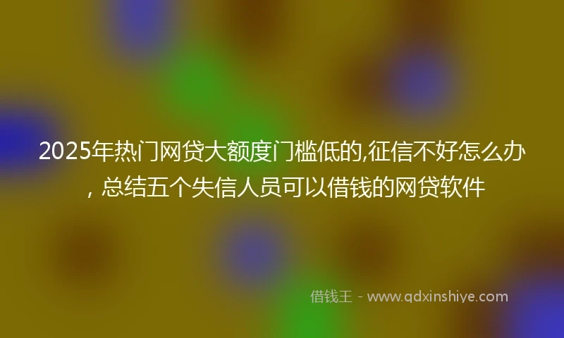2025年热门网贷大额度门槛低的,征信不好怎么办，总结五个失信人员可以借钱的网贷软件