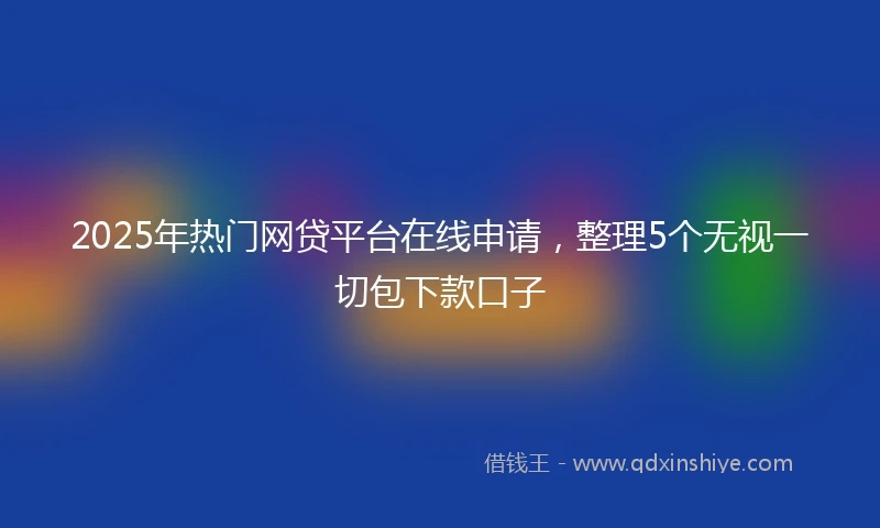 2025年热门网贷平台在线申请，整理5个无视一切包下款口子