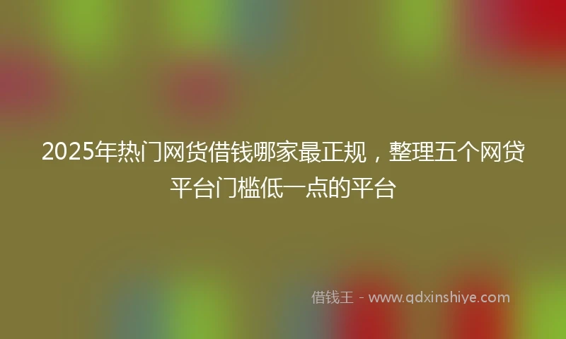2025年热门网货借钱哪家最正规，整理五个网贷平台门槛低一点的平台
