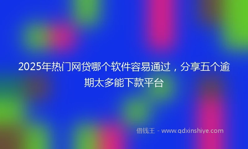 2025年热门网贷哪个软件容易通过，分享五个逾期太多能下款平台