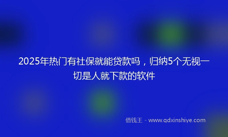 2025年热门有社保就能贷款吗，归纳5个无视一切是人就下款的软件