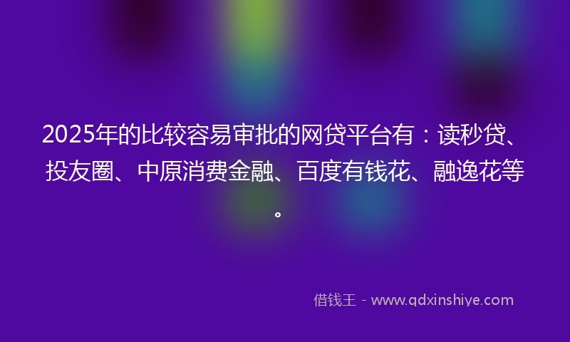 2025年的比较容易审批的网贷平台有：读秒贷、投友圈、中原消费金融、百度有钱花、融逸花等。