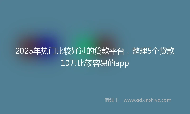2025年热门比较好过的贷款平台，整理5个贷款10万比较容易的app