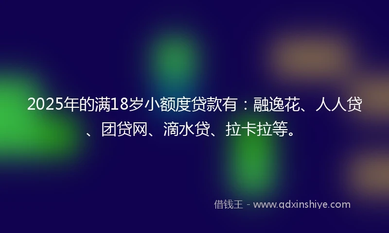 2025年的满18岁小额度贷款有：融逸花、人人贷、团贷网、滴水贷、拉卡拉等。