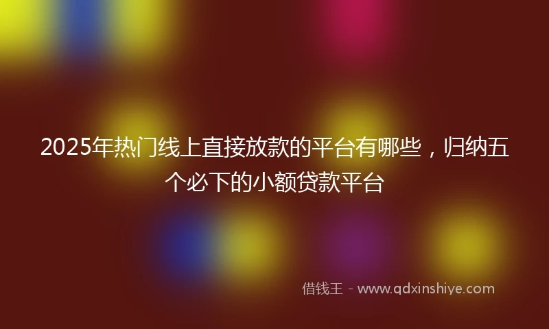 2025年热门线上直接放款的平台有哪些，归纳五个必下的小额贷款平台