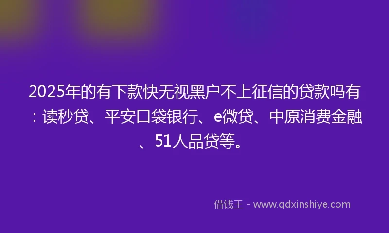 2025年的有下款快无视黑户不上征信的贷款吗有：读秒贷、平安口袋银行、e微贷、中原消费金融、51人品贷等。