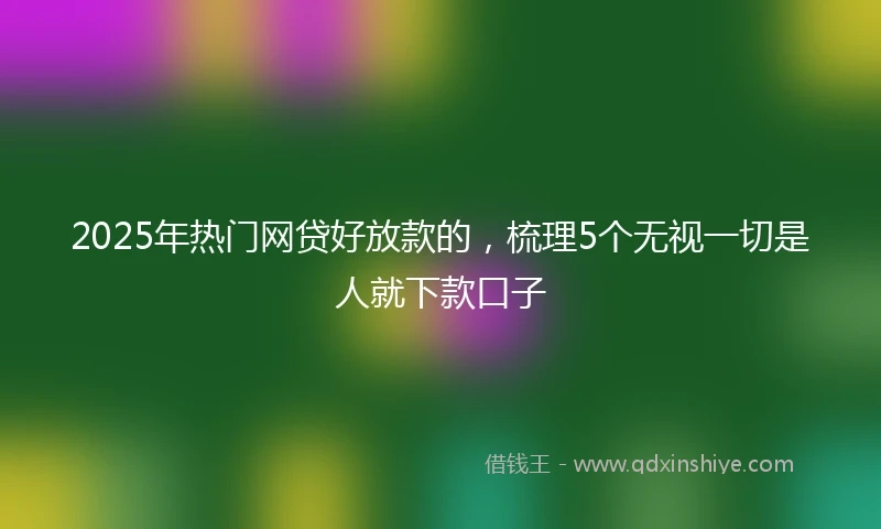2025年热门网贷好放款的，梳理5个无视一切是人就下款口子