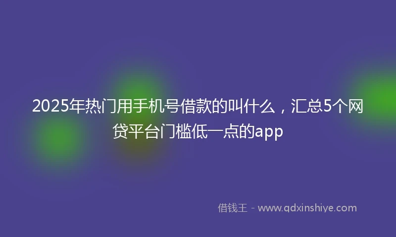2025年热门用手机号借款的叫什么，汇总5个网贷平台门槛低一点的app