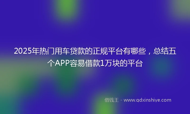 2025年热门用车贷款的正规平台有哪些，总结五个APP容易借款1万块的平台