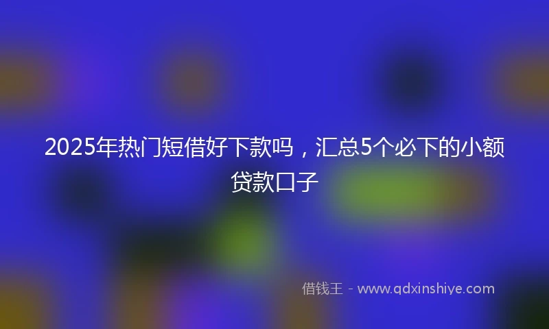 2025年热门短借好下款吗，汇总5个必下的小额贷款口子