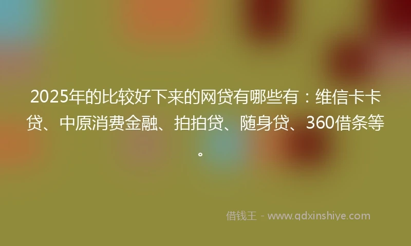 2025年的比较好下来的网贷有哪些有：维信卡卡贷、中原消费金融、拍拍贷、随身贷、360借条等。