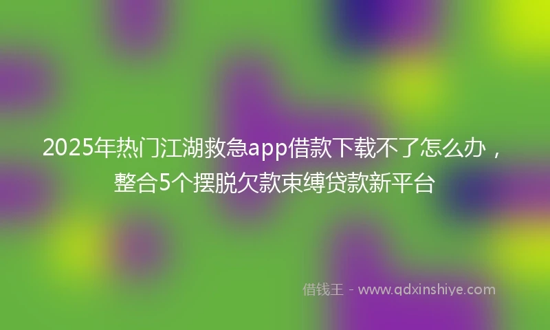 2025年热门江湖救急app借款下载不了怎么办，整合5个摆脱欠款束缚贷款新平台