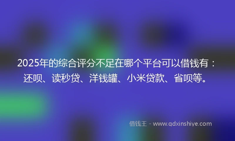 2025年的综合评分不足在哪个平台可以借钱有:还呗、读秒贷、洋钱罐、小米贷款、省呗等。
