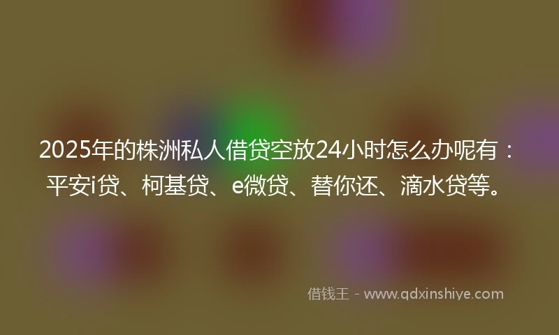 2025年的株洲私人借贷空放24小时怎么办呢有：平安i贷、柯基贷、e微贷、替你还、滴水贷等。
