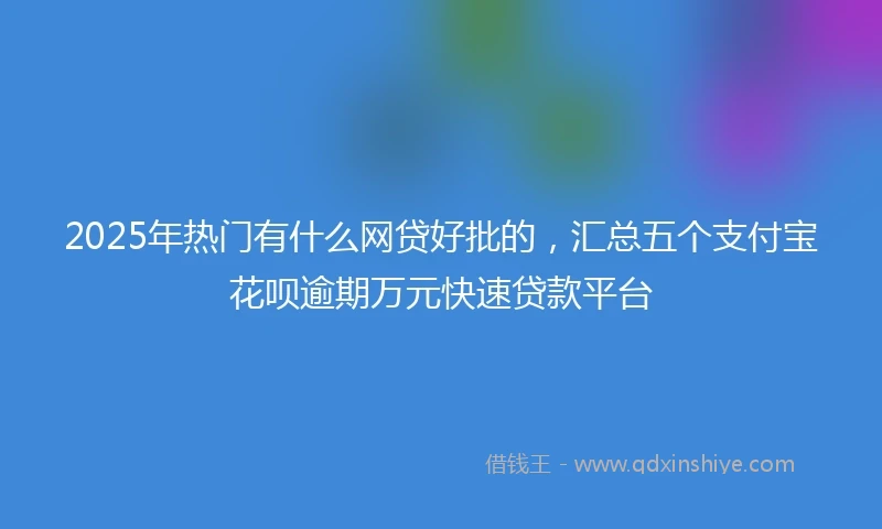 2025年热门有什么网贷好批的，汇总五个支付宝花呗逾期万元快速贷款平台