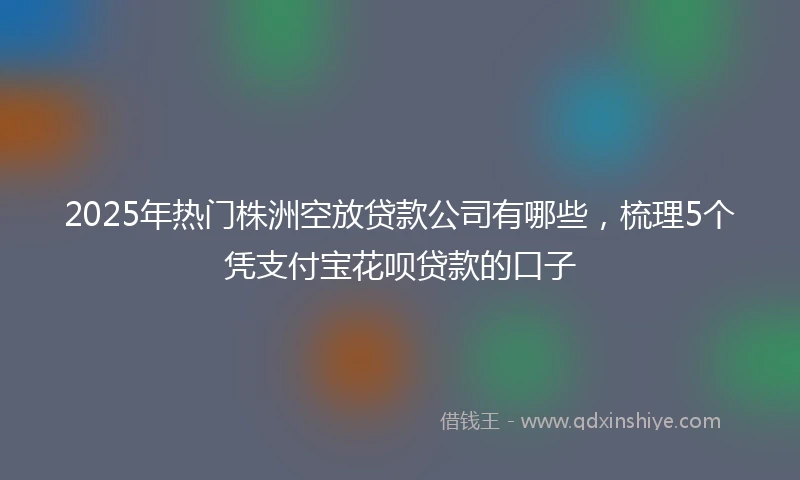 2025年热门株洲空放贷款公司有哪些，梳理5个凭支付宝花呗贷款的口子