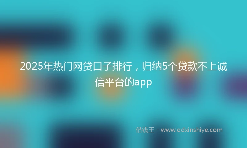 2025年热门网贷口子排行，归纳5个贷款不上诚信平台的app
