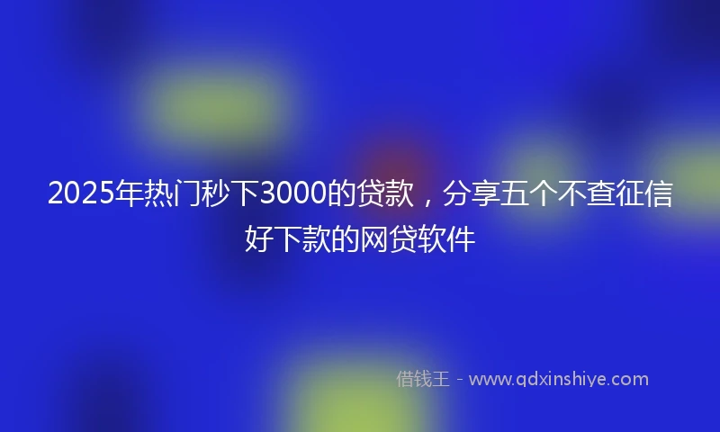 2025年热门秒下3000的贷款，分享五个不查征信好下款的网贷软件