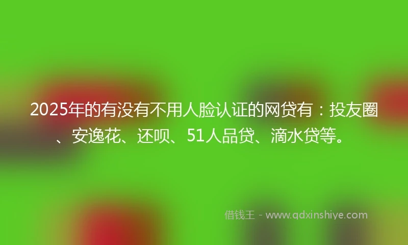 2025年的有没有不用人脸认证的网贷有：投友圈、安逸花、还呗、51人品贷、滴水贷等。