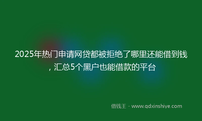 2025年热门申请网贷都被拒绝了哪里还能借到钱，汇总5个黑户也能借款的平台
