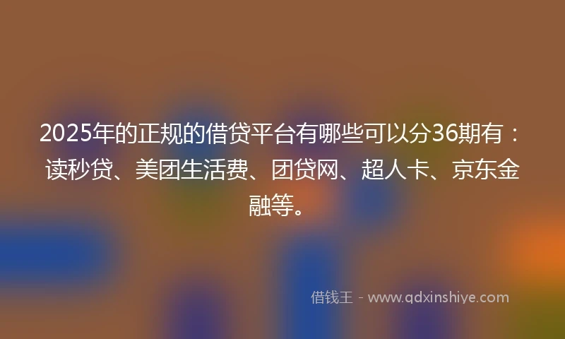 2025年的正规的借贷平台有哪些可以分36期有：读秒贷、美团生活费、团贷网、超人卡、京东金融等。