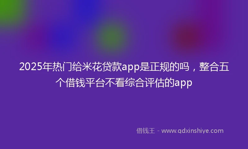 2025年热门给米花贷款app是正规的吗，整合五个借钱平台不看综合评估的app
