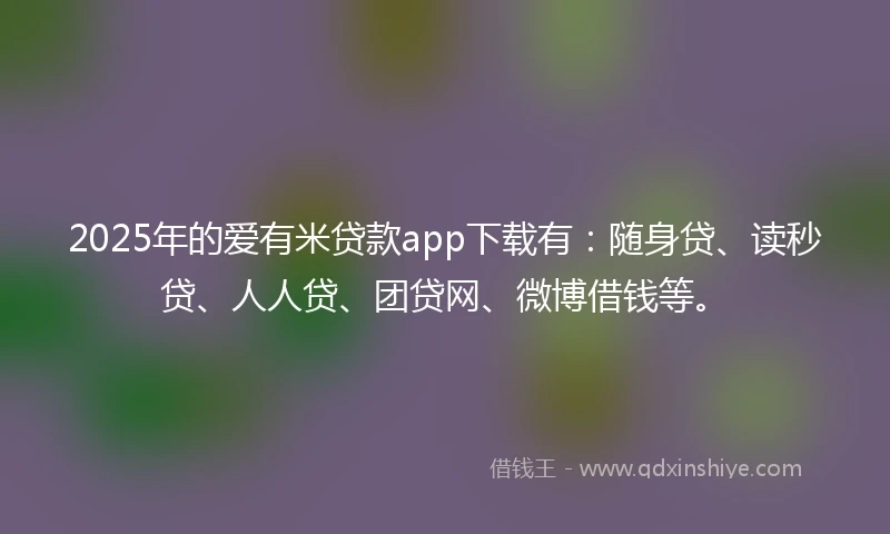 2025年的爱有米贷款app下载有：随身贷、读秒贷、人人贷、团贷网、微博借钱等。