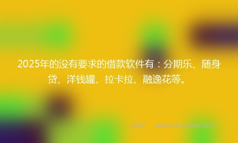 2025年的没有要求的借款软件有：分期乐、随身贷、洋钱罐、拉卡拉、融逸花等。