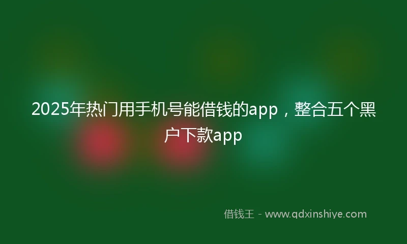 2025年热门用手机号能借钱的app，整合五个黑户下款app